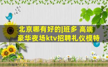 北京哪有好的|班多 高端豪华夜场ktv招聘礼仪模特